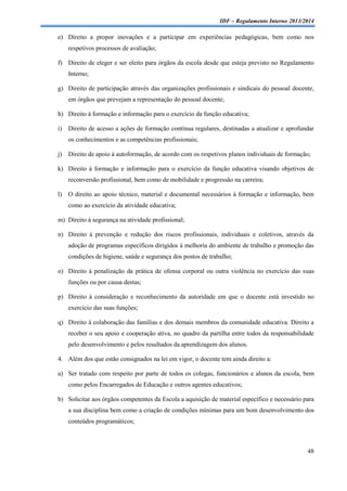 IDF – Regulamento Interno 2013/2014

e) Direito a propor inovações e a participar em experiências pedagógicas, bem como nos
respetivos processos de avaliação;
f) Direito de eleger e ser eleito para órgãos da escola desde que esteja previsto no Regulamento
Interno;
g) Direito de participação através das organizações profissionais e sindicais do pessoal docente,
em órgãos que prevejam a representação do pessoal docente;
h) Direito à formação e informação para o exercício da função educativa;
i)

Direito de acesso a ações de formação contínua regulares, destinadas a atualizar e aprofundar
os conhecimentos e as competências profissionais;

j)

Direito de apoio à autoformação, de acordo com os respetivos planos individuais de formação;

k) Direito à formação e informação para o exercício da função educativa visando objetivos de
reconversão profissional, bem como de mobilidade e progressão na carreira;
l)

O direito ao apoio técnico, material e documental necessários à formação e informação, bem
como ao exercício da atividade educativa;

m) Direito à segurança na atividade profissional;
n) Direito à prevenção e redução dos riscos profissionais, individuais e coletivos, através da
adoção de programas específicos dirigidos à melhoria do ambiente de trabalho e promoção das
condições de higiene, saúde e segurança dos postos de trabalho;
o) Direito à penalização da prática de ofensa corporal ou outra violência no exercício das suas
funções ou por causa destas;
p) Direito à consideração e reconhecimento da autoridade em que o docente está investido no
exercício das suas funções;
q) Direito à colaboração das famílias e dos demais membros da comunidade educativa. Direito a
receber o seu apoio e cooperação ativa, no quadro da partilha entre todos da responsabilidade
pelo desenvolvimento e pelos resultados da aprendizagem dos alunos.
4. Além dos que estão consignados na lei em vigor, o docente tem ainda direito a:
a) Ser tratado com respeito por parte de todos os colegas, funcionários e alunos da escola, bem
como pelos Encarregados de Educação e outros agentes educativos;
b) Solicitar aos órgãos competentes da Escola a aquisição de material específico e necessário para
a sua disciplina bem como a criação de condições mínimas para um bom desenvolvimento dos
conteúdos programáticos;

48

 