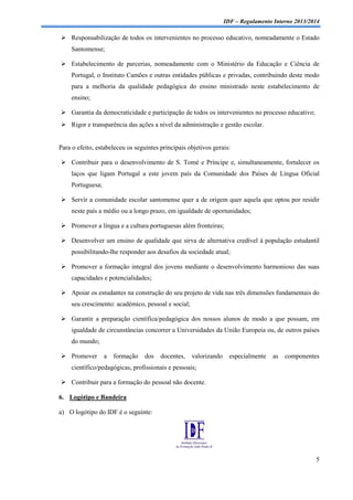 IDF – Regulamento Interno 2013/2014

 Responsabilização de todos os intervenientes no processo educativo, nomeadamente o Estado
Santomense;
 Estabelecimento de parcerias, nomeadamente com o Ministério da Educação e Ciência de
Portugal, o Instituto Camões e outras entidades públicas e privadas, contribuindo deste modo
para a melhoria da qualidade pedagógica do ensino ministrado neste estabelecimento de
ensino;
 Garantia da democraticidade e participação de todos os intervenientes no processo educativo;
 Rigor e transparência das ações a nível da administração e gestão escolar.

Para o efeito, estabeleceu os seguintes principais objetivos gerais:
 Contribuir para o desenvolvimento de S. Tomé e Príncipe e, simultaneamente, fortalecer os
laços que ligam Portugal a este jovem país da Comunidade dos Países de Língua Oficial
Portuguesa;
 Servir a comunidade escolar santomense quer a de origem quer aquela que optou por residir
neste país a médio ou a longo prazo, em igualdade de oportunidades;
 Promover a língua e a cultura portuguesas além fronteiras;
 Desenvolver um ensino de qualidade que sirva de alternativa credível à população estudantil
possibilitando-lhe responder aos desafios da sociedade atual;
 Promover a formação integral dos jovens mediante o desenvolvimento harmonioso das suas
capacidades e potencialidades;
 Apoiar os estudantes na construção do seu projeto de vida nas três dimensões fundamentais do
seu crescimento: académico, pessoal e social;
 Garantir a preparação científica/pedagógica dos nossos alunos de modo a que possam, em
igualdade de circunstâncias concorrer a Universidades da União Europeia ou, de outros países
do mundo;
 Promover

a

formação

dos

docentes,

valorizando

especialmente

as

componentes

científico/pedagógicas, profissionais e pessoais;
 Contribuir para a formação do pessoal não docente.
6. Logótipo e Bandeira
a) O logótipo do IDF é o seguinte:

5

 