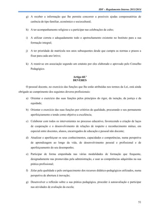 IDF – Regulamento Interno 2013/2014

g) A receber a informação que lhe permita concorrer a possíveis ajudas compensatórias de
carência de tipo familiar, económico e sociocultural;
h) A ter acompanhamento religioso e a participar nas celebrações de culto;
i)

A utilizar correta e adequadamente todo o apetrechamento existente no Instituto para a sua
formação integral;

j)

A ter prioridade de matrícula nos anos subsequentes desde que cumpra as normas e prazos a
fixar para cada ano letivo;

k) A reunir-se em associação segundo um estatuto por eles elaborado e aprovado pelo Conselho
Pedagógico.
Artigo 60.º
DEVERES
O pessoal docente, no exercício das funções que lhe estão atribuídas nos termos da Lei, está ainda
obrigado ao cumprimento dos seguintes deveres profissionais:
a) Orientar o exercício das suas funções pelos princípios do rigor, da isenção, da justiça e da
equidade;
b) Orientar o exercício das suas funções por critérios de qualidade, procurando o seu permanente
aperfeiçoamento e tendo como objetivo a excelência;
c) Colaborar com todos os intervenientes no processo educativo, favorecendo a criação de laços
de cooperação e o desenvolvimento de relações de respeito e reconhecimento mútuo, em
especial entre docentes, alunos, encarregados de educação e pessoal não docente;
d) Atualizar e aperfeiçoar os seus conhecimentos, capacidades e competências, numa perspetiva
de aprendizagem ao longo da vida, de desenvolvimento pessoal e profissional e de
aperfeiçoamento do seu desempenho;
e) Participar de forma empenhada nas várias modalidades de formação que frequente,
designadamente nas promovidas pela administração, e usar as competências adquiridas na sua
prática profissional;
f) Zelar pela qualidade e pelo enriquecimento dos recursos didático-pedagógicos utilizados, numa
perspetiva de abertura à inovação;
g) Desenvolver a reflexão sobre a sua prática pedagógica, proceder à autoavaliação e participar
nas atividades de avaliação da escola;

51

 