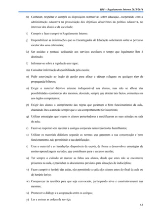 IDF – Regulamento Interno 2013/2014

h) Conhecer, respeitar e cumprir as disposições normativas sobre educação, cooperando com a
administração educativa na prossecução dos objetivos decorrentes da política educativa, no
interesse dos alunos e da sociedade;
i)

Cumprir e fazer cumprir o Regulamento Interno.

j)

Disponibilizar as informações que os Encarregados de Educação solicitarem sobre o percurso
escolar dos seus educandos;

k) Ser assíduo e pontual, dedicando aos serviços escolares o tempo que legalmente lhes é
destinado;
l)

Informar-se sobre a legislação em vigor;

m) Consultar informação disponibilizada pela escola;
n) Pedir autorização ao órgão de gestão para afixar e efetuar colagens ou qualquer tipo de
propaganda/folhetos;
o) Exigir o material didático mínimo indispensável aos alunos, mas não se alhear das
possibilidades económicas dos mesmos, devendo, sempre que detetar tais factos, comunicá-los
aos órgãos competentes;
p) Exigir dos alunos o cumprimento das regras que garantam o bom funcionamento da aula,
chamando-lhes a atenção sempre que o seu comportamento for incorrecto;
q) Utilizar estratégias que levem os alunos perturbadores a modificarem as suas atitudes na sala
de aula;
r) Fazer-se respeitar sem recorrer a castigos corporais nem repreensões humilhantes;
s) Utilizar os materiais didáticos segundo as normas que garantem a sua conservação e bom
funcionamento, não permitindo a sua danificação;
t)

Usar o material e as instalações disponíveis da escola, de forma a desenvolver estratégias de
ensino-aprendizagem variadas, que contribuam para o sucesso escolar;

u) Ter sempre o cuidado de marcar as faltas aos alunos, desde que estes não se encontrem
presentes na aula, e preencher os documentos previstos para situações de indisciplina;
v) Fazer cumprir o horário das aulas, não permitindo a saída dos alunos antes do final da aula ou
do horário letivo;
w) Comparecer às reuniões para que seja convocado, participando ativa e construtivamente nas
mesmas;
x) Promover o diálogo e a cooperação entre os colegas;
y) Ler e assinar as ordens de serviço;
52

 