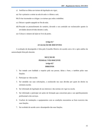 IDF – Regulamento Interno 2013/2014

z) Justificar as faltas nos termos da legislação em vigor;
aa) Ser o primeiro a entrar na sala de aula e o último a sair;
bb) Evitar incomodar os colegas e as turmas que estão a trabalhar;
cc) Deixar o quadro apagado no fim da aula;
dd) Proceder ao preenchimento do sumário, devendo o seu conteúdo ser esclarecedor quanto às
atividades desenvolvidas durante a aula;
ee) Colocar o número da lição no livro de ponto.

Artigo 61.º
AVALIAÇÃO DE DOCENTES
A avaliação de desempenho é feita pelo Conselho Diretivo de acordo com a lei e após análise da
autoavaliação feita pelo docente.
SECÇÃO III
PESSOAL NÃO DOCENTE
Artigo 62.º
DIREITOS
1. Ser tratado com lealdade e respeito pela sua pessoa, ideias e bens, e também pelas suas
funções.
2. Participar na vida escolar.
3. Ser atendido nas suas solicitações, e esclarecido nas suas dúvidas por quem de direito na
estrutura escolar.
4. Ser informado da legislação do seu interesse e das normas em vigor na escola.
5. Ser informado e participar em ações de formação que concorram para o seu aperfeiçoamento
profissional e dos serviços.
6. Usufruir de instalações e equipamentos com as condições necessárias ao bom exercício das
suas funções.
7. Ser avaliado de acordo com o desempenho das suas funções.

53

 