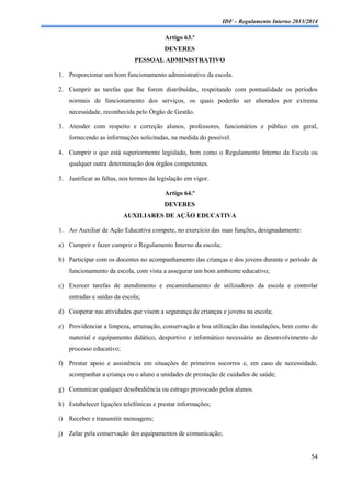 IDF – Regulamento Interno 2013/2014

Artigo 63.º
DEVERES
PESSOAL ADMINISTRATIVO
1. Proporcionar um bom funcionamento administrativo da escola.
2. Cumprir as tarefas que lhe forem distribuídas, respeitando com pontualidade os períodos
normais de funcionamento dos serviços, os quais poderão ser alterados por extrema
necessidade, reconhecida pelo Órgão de Gestão.
3. Atender com respeito e correção alunos, professores, funcionários e público em geral,
fornecendo as informações solicitadas, na medida do possível.
4. Cumprir o que está superiormente legislado, bem como o Regulamento Interno da Escola ou
qualquer outra determinação dos órgãos competentes.
5. Justificar as faltas, nos termos da legislação em vigor.
Artigo 64.º
DEVERES
AUXILIARES DE AÇÃO EDUCATIVA
1. Ao Auxiliar de Ação Educativa compete, no exercício das suas funções, designadamente:
a) Cumprir e fazer cumprir o Regulamento Interno da escola;
b) Participar com os docentes no acompanhamento das crianças e dos jovens durante o período de
funcionamento da escola, com vista a assegurar um bom ambiente educativo;
c) Exercer tarefas de atendimento e encaminhamento de utilizadores da escola e controlar
entradas e saídas da escola;
d) Cooperar nas atividades que visem a segurança de crianças e jovens na escola;
e) Providenciar a limpeza, arrumação, conservação e boa utilização das instalações, bem como do
material e equipamento didático, desportivo e informático necessário ao desenvolvimento do
processo educativo;
f) Prestar apoio e assistência em situações de primeiros socorros e, em caso de necessidade,
acompanhar a criança ou o aluno a unidades de prestação de cuidados de saúde;
g) Comunicar qualquer desobediência ou estrago provocado pelos alunos.
h) Estabelecer ligações telefónicas e prestar informações;
i)

Receber e transmitir mensagens;

j)

Zelar pela conservação dos equipamentos de comunicação;

54

 