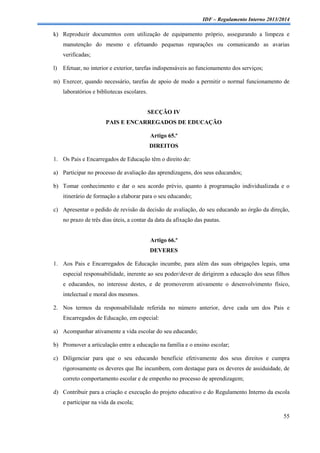 IDF – Regulamento Interno 2013/2014

k) Reproduzir documentos com utilização de equipamento próprio, assegurando a limpeza e
manutenção do mesmo e efetuando pequenas reparações ou comunicando as avarias
verificadas;
l)

Efetuar, no interior e exterior, tarefas indispensáveis ao funcionamento dos serviços;

m) Exercer, quando necessário, tarefas de apoio de modo a permitir o normal funcionamento de
laboratórios e bibliotecas escolares.

SECÇÃO IV
PAIS E ENCARREGADOS DE EDUCAÇÃO
Artigo 65.º
DIREITOS
1. Os Pais e Encarregados de Educação têm o direito de:
a) Participar no processo de avaliação das aprendizagens, dos seus educandos;
b) Tomar conhecimento e dar o seu acordo prévio, quanto à programação individualizada e o
itinerário de formação a elaborar para o seu educando;
c) Apresentar o pedido de revisão da decisão de avaliação, do seu educando ao órgão da direção,
no prazo de três dias úteis, a contar da data da afixação das pautas.

Artigo 66.º
DEVERES
1. Aos Pais e Encarregados de Educação incumbe, para além das suas obrigações legais, uma
especial responsabilidade, inerente ao seu poder/dever de dirigirem a educação dos seus filhos
e educandos, no interesse destes, e de promoverem ativamente o desenvolvimento físico,
intelectual e moral dos mesmos.
2. Nos termos da responsabilidade referida no número anterior, deve cada um dos Pais e
Encarregados de Educação, em especial:
a) Acompanhar ativamente a vida escolar do seu educando;
b) Promover a articulação entre a educação na família e o ensino escolar;
c) Diligenciar para que o seu educando beneficie efetivamente dos seus direitos e cumpra
rigorosamente os deveres que lhe incumbem, com destaque para os deveres de assiduidade, de
correto comportamento escolar e de empenho no processo de aprendizagem;
d) Contribuir para a criação e execução do projeto educativo e do Regulamento Interno da escola
e participar na vida da escola;
55

 