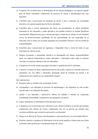 IDF – Regulamento Interno 2013/2014

e) Cooperar com os professores no desempenho da sua missão pedagógica, em especial quando
para tal forem solicitados, colaborando no processo de ensino e aprendizagem dos seus
educados;
f) Contribuir para a preservação da disciplina da escola e para a harmonia da comunidade
educativa, em especial quando para tal forem solicitados;
g) Contribuir para o correto apuramento dos factos em procedimento de índole disciplinar
instaurado ao seu educando e, sendo aplicada a este medida corretiva ou medida disciplinar
sancionatória, diligenciar para que a mesma prossiga os objetivos de reforço da sua formação
cívica, do desenvolvimento equilibrado da sua personalidade, da sua capacidade de se
relacionar com os outros, da sua plena integração na comunidade educativa e do seu sentido de
responsabilidade;
h) Contribuir para a preservação da segurança e integridade física e moral de todos os que
participam na vida da escola;
i)

Integrar ativamente a comunidade educativa no desempenho das demais responsabilidades
desta, em especial informando-se, sendo informado e informando sobre todas as matérias
relevantes no processo educativo dos seus educandos;

j)

Comparecer na escola sempre que julgue necessário e quando para tal for solicitado;

k) Conhecer o estatuto do aluno, Regulamento Interno da escola e subscrever, fazendo subscrever
igualmente aos seus filhos e educandos, declaração anual de aceitação do mesmo e de
compromisso ativo quanto ao seu cumprimento integral.
São ainda deveres:
a) Respeitar todos os membros da comunidade escolar;
b) Acompanhar o seu educando no processo de aprendizagem e de integração na vida escolar,
incentivando-o na realização das tarefas;
c) Ajudar o seu educando a desenvolver hábitos de trabalho e atitudes de cooperação
(assiduidade, pontualidade, cumprimento das obrigações escolares);
d) Seguir atentamente as informações fornecidas pela Escola;
e) Comparecer na escola sempre que solicitado ou por iniciativa própria no horário previamente
estabelecido pelo Diretor de Turma, colaborando com ele na procura de soluções para
eventuais problemas que ocorram no percurso do seu educando;
f) Dirigir-se ao Diretor de Turma e não diretamente a outros professores ou ao Conselho Diretivo
g) Facilitar contactos e pesquisa de informações fora da escola quando os alunos para isso forem
solicitados pelos professores e manifestem desejo de o fazer;
56

 