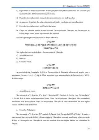 IDF – Regulamento Interno 2013/2014

h) Pagar todas as despesas resultantes de estragos praticados pelo seu educando nos casos em que
sejam efetuados deliberadamente ou por incúria;
i)

Proceder atempadamente à matrícula dos alunos menores em idade escolar;

j)

Assegurar a frequência das aulas e das outras atividades escolares, aos seus educandos;

k) Proceder atempadamente à justificação das faltas;
l)

Eleger, na primeira reunião do ano letivo de Encarregados de Educação, um Encarregado de
Educação por turma, como representante dos mesmos;

m) Participar no processo de avaliação do seu educando.
Artigo 67.º
ASSOCIAÇÃO DE PAIS E ENCARREGADOS DE EDUCAÇÃO
ORGANIZAÇÃO
São órgãos da Associação de Pais e Encarregados de Educação:
a) Assembleia-Geral;
b) Direção;
c) Conselho Fiscal.
Artigo 68.º
CONSTITUIÇÃO
A constituição da Associação de Pais e Encarregados de Educação efetua-se de acordo com o
previsto no Decreto – Lei nº 372/90, de 27 de novembro, com a nova redação do Decreto-Lei n.º 80/99,
de 16 de março.

Artigo 69.º
REPRESENTAÇÃO
1. Assembleia da escola
Nos termos do n.º 3 do artigo 9.º e do n.º 2 do artigo 12.º, Capítulo II, Secção I, do Decreto-Lei nº
115-A/98, de 4 de maio, o(s) representante(s) dos Pais e Encarregados de Educação é (são) nomeado(s)
anualmente pela Associação de Pais e Encarregados de Educação de entre os membros dos seus órgãos
sociais, em efetividade de funções.
2. Conselho Pedagógico
Nos termos do n.º 1 do artigo 25.º, capítulo II, Secção I, do Decreto-Lei 115-A/98, de 4 de maio, o
representante da Associação de Pais e Encarregados de Educação é nomeado anualmente pela Associação
de Pais e Encarregados de Educação de entre os membros dos seus órgãos sociais, em efetividade de
funções.
57

 