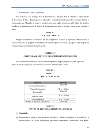 IDF – Regulamento Interno 2013/2014

3. Conselhos de Turma Disciplinares
Nos termos do n.º 2 do artigo 41.º, do Decreto-Lei n.º 30/2002, de 1 de setembro, o representante
da Associação de Pais e Encarregados de Educação é nomeado pontualmente pela Associação de Pais e
Encarregados de Educação de entre os membros dos seus órgãos sociais, em efetividade de funções,
atendendo ao estabelecimento de ensino do agrupamento em que se integra a turma a que pertence o
aluno.
Artigo 70.º
APOIO DOCUMENTAL
O apoio documental à Associação de Pais compreende o acesso à legislação sobre educação e
ensino, bem como a qualquer documentação de interesse para a associação que possa estar disponível
para consulta, a qual será facultada pela escola.

CAPÍTULO V
ESTRUTURAS E SERVIÇOS E RESPETIVO FUNCIONAMENTO
Cada uma destas estruturas e serviços tem um regimento próprio já aprovado pelos órgãos de
gestão da escola, que poderá ser consultado, nos locais definidos para o efeito.
SECÇÃO I
Artigo 71.º
SERVIÇOS DE APOIO

Serviços
Serviços administrativos
Pequeno bar de apoio

Horário
7h às 16h
8h às 16h30m
7h às 16h

Reprografia

7h às 18h30m

Telefone e Fax
Conselho Diretivo
Centro de Recursos Educativos

7h às 18h30m
7h às 18h

Artigo 72.º
CENTRO DE RECURSOS / BIBLIOTECA ESCOLAR
1. Finalidades
a) Proporcionar a todos os seus potenciais utilizadores – alunos, professores e funcionários – a
consulta/leitura de livros, publicações periódicas, documentos audiovisuais, CD ROM,

58

 