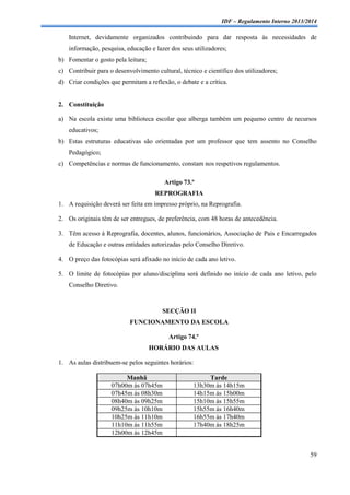 IDF – Regulamento Interno 2013/2014

Internet, devidamente organizados contribuindo para dar resposta às necessidades de
informação, pesquisa, educação e lazer dos seus utilizadores;
b) Fomentar o gosto pela leitura;
c) Contribuir para o desenvolvimento cultural, técnico e científico dos utilizadores;
d) Criar condições que permitam a reflexão, o debate e a crítica.

2. Constituição
a) Na escola existe uma biblioteca escolar que alberga também um pequeno centro de recursos
educativos;
b) Estas estruturas educativas são orientadas por um professor que tem assento no Conselho
Pedagógico;
c) Competências e normas de funcionamento, constam nos respetivos regulamentos.
Artigo 73.º
REPROGRAFIA
1. A requisição deverá ser feita em impresso próprio, na Reprografia.
2. Os originais têm de ser entregues, de preferência, com 48 horas de antecedência.
3. Têm acesso à Reprografia, docentes, alunos, funcionários, Associação de Pais e Encarregados
de Educação e outras entidades autorizadas pelo Conselho Diretivo.
4. O preço das fotocópias será afixado no início de cada ano letivo.
5. O limite de fotocópias por aluno/disciplina será definido no início de cada ano letivo, pelo
Conselho Diretivo.

SECÇÃO II
FUNCIONAMENTO DA ESCOLA
Artigo 74.º
HORÁRIO DAS AULAS
1. As aulas distribuem-se pelos seguintes horários:
Manhã
07h00m às 07h45m
07h45m às 08h30m
08h40m às 09h25m
09h25m às 10h10m
10h25m às 11h10m
11h10m às 11h55m
12h00m às 12h45m

Tarde
13h30m às 14h15m
14h15m às 15h00m
15h10m às 15h55m
15h55m às 16h40m
16h55m às 17h40m
17h40m às 18h25m

59

 