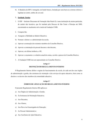 IDF – Regulamento Interno 2013/2014

b) A Bandeira do IDF é retangular, de fundo branco, limitada por uma barra no extremo inferior e
logótipo ao centro, ambos de cor azul.
7. Entidade Tutelar
1. O IDF – Instituto Diocesano de Formação João Paulo II, é uma instituição de ensino particular,
de caráter não lucrativo, que foi tutelado pela Diocese de São Tomé e Príncipe até 2009,
encontrando-se atualmente sob a tutela da Fundação UNIR.
2. Compete-lhe:
a) Assegurar a fidelidade ao Ideário Educativo;
b) Nomear o diretor e o administrador da escola;
c) Aprovar a nomeação dos restantes membros do Conselho Diretivo;
d) Aprovar a contratação do pessoal docente e não docente;
e) Aprovar, em última instância, o RI;
f) Aprovar o orçamento e o relatório anual de contas, ouvido o parecer do Conselho Diretivo.
3. A Fundação UNIR tem um representante no Conselho Diretivo.
Artigo 1.º
DEFINIÇÃO DO REGULAMENTO INTERNO
O Regulamento Interno define o regime de funcionamento da escola, de cada um dos seus órgãos
de administração e gestão, das estruturas de orientação e dos serviços de apoio educativo, bem como os
direitos e os deveres dos membros da comunidade educativa.
Artigo 2.º
ÂMBITO DE APLICAÇÃO DO REGULAMENTO INTERNO
O presente Regulamento Interno (RI) aplica-se:
a) Aos Órgãos de Administração e Gestão;
b) Às Estruturas de Orientação Educativa;
c) Aos Docentes;
d) Aos Alunos;
e) Aos Pais e/ou Encarregados de Educação;
f) Ao Pessoal Administrativo;
g) Aos Auxiliares de Ação Educativa;
6

 