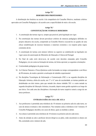 IDF – Regulamento Interno 2013/2014

Artigo 75.º
HORÁRIO DOS PROFESSORES
A distribuição dos horários na escola é da competência do Conselho Diretivo, mediante critérios
aprovados em Conselho Pedagógico e de acordo com a especificidade do meio e da escola.
Artigo 76.º
CONSTITUIÇÃO DE TURMAS E HORÁRIOS
1. A constituição das turmas rege-se, sempre que possível, pela legislação em vigor.
2. Na constituição das turmas devem prevalecer critérios de natureza pedagógica definidos no
projeto educativo da escola, competindo ao Conselho Diretivo executá-los no quadro de uma
eficaz rentabilização de recursos humanos e materiais existentes e no respeito pelas regras
constantes da lei.
3. A constituição de turmas com número inferior ou superior ao estabelecido na legislação em
vigor carece de autorização do Ministério de Educação e Ciência de Portugal.
4. No final de cada ciclo dever-se-á, de acordo com decisões emanadas pelo Conselho
Pedagógico, ter em conta na formação de turmas, de forma opcional, as seguintes orientações:
a) Continuidade pedagógica do grupo-turma;
b) As Ciências Naturais e Físico-Químicas serão lecionadas no tempo correspondente a um bloco
de 90 minutos, de modo a permitir a realização de trabalho experimental.
c) Na disciplina Tecnologias de Informação e Comunicação (TIC) e na segunda disciplina de
Educação Artística, oferta de escola, nos 7.º e 8.º anos de escolaridade, as turmas poderão ser
desdobradas em dois turnos, para que metade dos alunos trabalhe TIC e a outra metade na
segunda disciplina de Educação Artística, trocando, depois numa gestão equitativa ao longo do
ano letivo. Em cada uma das disciplinas a lecionação do turno respetivo estará a cargo de um
único professor.
Artigo 77.º
ENTRADA/SAÍDA DA SALA DE AULA
1. Aos professores é permitida uma tolerância de 10 minutos na primeira aula de cada turno, no
caso de atrasos eventuais e não sistemáticos. Nas restantes aulas a tolerância é de 5 minutos. O
Conselho Pedagógico decidirá, nos casos de abuso, quais as medidas a adotar.
2. Aos alunos é permitida uma tolerância de 10 minutos na primeira aula de cada turno.
3. Antes da entrada na sala o professor deverá dirigir-se ao pátio, onde encontrará os alunos em
fila, assinalada com o número da sala.
60

 