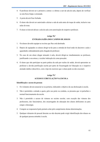 IDF – Regulamento Interno 2013/2014

4. O professor deverá ser o primeiro a entrar e o último a sair da sala de aula, depois de verificar
se esta ficou limpa e arrumada.
5. A porta deverá ficar fechada.
6. O aluno não deverá ser autorizado a deixar a sala de aula antes do toque de saída, inclusive nas
aulas de teste.
7. O aluno só deverá deixar a sala de aula com autorização do respetivo professor.

Artigo 78.º
ENTRADA/SAÍDA DOS CAMPOS DE JOGOS
1. Os alunos deverão equipar-se na área que lhes está destinada.
2. Depois de equipados os alunos dirigir-se-ão para a entrada do local onde irá decorrer a aula e
aguardarão ordenadamente pela chegada do professor.
3. No caso de um aluno chegar atrasado à aula, deverá dirigir-se imediatamente ao professor,
justificando o seu atraso, e receber indicação de como proceder.
4. O aluno que não participar na parte prática da aula por razões de saúde, deverá apresentar ao
professor a devida justificação escrita por parte do Encarregado de Educação ou o respetivo
atestado médico (descritivo, com o tipo de exercício que o aluno pode ou não executar).

Artigo 79.º
ACESSO E CIRCULAÇÃO NA ESCOLA
Identificação e acesso de pessoas
1. Os visitantes devem anunciar-se na portaria, indicando o objetivo da sua deslocação à escola.
2. Não é permitida a entrada a quem, pelo seu porte ou conduta, se presuma que vá perturbar o
normal funcionamento da escola.
3. Não é permitido o acesso de viaturas no recinto escolar, com exceção das viaturas dos
professores, dos funcionários, dos encarregados de educação dos alunos deficientes ou para
cargas e descargas.
4. Compete ao responsável pela portaria zelar pelo cumprimento destas determinações.
5. Qualquer elemento do pessoal docente ou não docente pode exigir identificação dos alunos ou
de qualquer pessoa estranha à escola.

61

 
