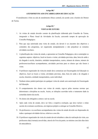 IDF – Regulamento Interno 2013/2014

Artigo 80.º
ATENDIMENTO AOS ENCARREGADOS DE EDUCAÇÃO
O atendimento é feito na sala de atendimento (bloco central), de acordo com o horário do Diretor
de Turma.
Artigo 81.º
VISITAS DE ESTUDO
1. As visitas de estudo deverão constar da planificação elaborada pelo Conselho de Turma,
integrando o Plano Anual de Atividades da Escola, carecendo sempre de aprovação do
Conselho Pedagógico.
2. Para que seja autorizada uma visita de estudo, ela deverá ir ao encontro dos objetivos e
conteúdos dos programas, ser organizada atempadamente e não prejudicar as restantes
atividades escolares.
3. A planificação das visitas de estudo, a apresentar ao Conselho Pedagógico, deve contemplar os
seguintes aspetos: objetivos, local ou locais a visitar, atividades previstas, data, hora de saída e
de chegada à escola, itinerário, entidade transportadora, custos, número de alunos, número de
professores/auxiliares acompanhantes, atividades previstas para os alunos que não forem à
visita.
4. O professor organizador da visita de estudo deve comunicar aos Encarregados de Educação os
objetivos, local ou locais a visitar, atividades previstas, data, hora de saída e de chegada à
escola, itinerário, entidade transportadora, custo individual.
5. Nenhum aluno poderá participar em qualquer visita de estudo sem autorização do Encarregado
de Educação.
6. O comportamento dos alunos nas visitas de estudo, rege-se pelas mesmas normas que
determinam a disciplina na escola. Assim, as infrações ocorridas terão o tratamento dado às
cometidas dentro da escola.
7. Os alunos são obrigados a entrar e sair na escola.
8. Após cada visita de estudo, deve ser feita a respetiva avaliação, que deve incluir o relato
sucinto de eventuais ocorrências, em impresso próprio a entregar ao Conselho Diretivo.
9. Os professores e ou auxiliares acompanhantes das visitas de estudo deverão ser dispensados de
todas e quaisquer atividades letivas, relativas a esse dia.
10. O professor organizador da visita de estudo deverá relembrar a data de realização da visita, aos
professores da(s) turma(s) envolvidas, através do livro de ponto, no mínimo com dois dias úteis
de antecedência.
62

 