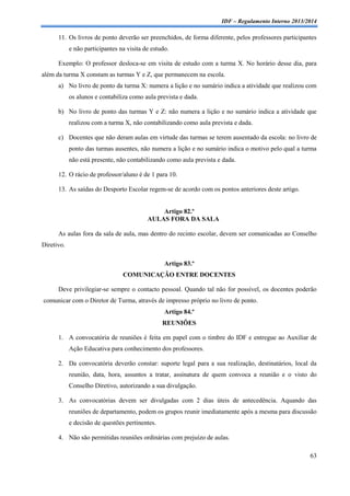 IDF – Regulamento Interno 2013/2014

11. Os livros de ponto deverão ser preenchidos, de forma diferente, pelos professores participantes
e não participantes na visita de estudo.
Exemplo: O professor desloca-se em visita de estudo com a turma X. No horário desse dia, para
além da turma X constam as turmas Y e Z, que permanecem na escola.
a) No livro de ponto da turma X: numera a lição e no sumário indica a atividade que realizou com
os alunos e contabiliza como aula prevista e dada.
b) No livro de ponto das turmas Y e Z: não numera a lição e no sumário indica a atividade que
realizou com a turma X, não contabilizando como aula prevista e dada.
c) Docentes que não deram aulas em virtude das turmas se terem ausentado da escola: no livro de
ponto das turmas ausentes, não numera a lição e no sumário indica o motivo pelo qual a turma
não está presente, não contabilizando como aula prevista e dada.
12. O rácio de professor/aluno é de 1 para 10.
13. As saídas do Desporto Escolar regem-se de acordo com os pontos anteriores deste artigo.

Artigo 82.º
AULAS FORA DA SALA
As aulas fora da sala de aula, mas dentro do recinto escolar, devem ser comunicadas ao Conselho
Diretivo.
Artigo 83.º
COMUNICAÇÃO ENTRE DOCENTES
Deve privilegiar-se sempre o contacto pessoal. Quando tal não for possível, os docentes poderão
comunicar com o Diretor de Turma, através de impresso próprio no livro de ponto.
Artigo 84.º
REUNIÕES
1. A convocatória de reuniões é feita em papel com o timbre do IDF e entregue ao Auxiliar de
Ação Educativa para conhecimento dos professores.
2. Da convocatória deverão constar: suporte legal para a sua realização, destinatários, local da
reunião, data, hora, assuntos a tratar, assinatura de quem convoca a reunião e o visto do
Conselho Diretivo, autorizando a sua divulgação.
3. As convocatórias devem ser divulgadas com 2 dias úteis de antecedência. Aquando das
reuniões de departamento, podem os grupos reunir imediatamente após a mesma para discussão
e decisão de questões pertinentes.
4. Não são permitidas reuniões ordinárias com prejuízo de aulas.
63

 