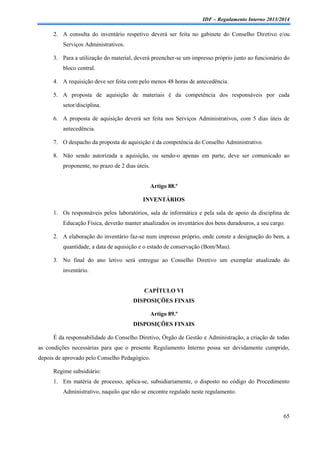IDF – Regulamento Interno 2013/2014

2. A consulta do inventário respetivo deverá ser feita no gabinete do Conselho Diretivo e/ou
Serviços Administrativos.
3. Para a utilização do material, deverá preencher-se um impresso próprio junto ao funcionário do
bloco central.
4. A requisição deve ser feita com pelo menos 48 horas de antecedência.
5. A proposta de aquisição de materiais é da competência dos responsáveis por cada
setor/disciplina.
6. A proposta de aquisição deverá ser feita nos Serviços Administrativos, com 5 dias úteis de
antecedência.
7. O despacho da proposta de aquisição é da competência do Conselho Administrativo.
8. Não sendo autorizada a aquisição, ou sendo-o apenas em parte, deve ser comunicado ao
proponente, no prazo de 2 dias úteis.

Artigo 88.º
INVENTÁRIOS
1. Os responsáveis pelos laboratórios, sala de informática e pela sala de apoio da disciplina de
Educação Física, deverão manter atualizados os inventários dos bens duradouros, a seu cargo.
2. A elaboração do inventário faz-se num impresso próprio, onde conste a designação do bem, a
quantidade, a data de aquisição e o estado de conservação (Bom/Mau).
3. No final do ano letivo será entregue ao Conselho Diretivo um exemplar atualizado do
inventário.

CAPÍTULO VI
DISPOSIÇÕES FINAIS
Artigo 89.º
DISPOSIÇÕES FINAIS
É da responsabilidade do Conselho Diretivo, Órgão de Gestão e Administração, a criação de todas
as condições necessárias para que o presente Regulamento Interno possa ser devidamente cumprido,
depois de aprovado pelo Conselho Pedagógico.
Regime subsidiário:
1. Em matéria de processo, aplica-se, subsidiariamente, o disposto no código do Procedimento
Administrativo, naquilo que não se encontre regulado neste regulamento.

65

 