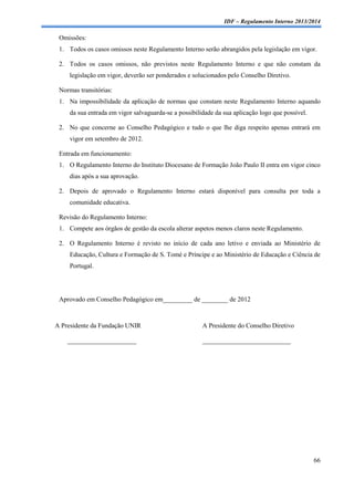 IDF – Regulamento Interno 2013/2014

Omissões:
1. Todos os casos omissos neste Regulamento Interno serão abrangidos pela legislação em vigor.
2. Todos os casos omissos, não previstos neste Regulamento Interno e que não constam da
legislação em vigor, deverão ser ponderados e solucionados pelo Conselho Diretivo.
Normas transitórias:
1. Na impossibilidade da aplicação de normas que constam neste Regulamento Interno aquando
da sua entrada em vigor salvaguarda-se a possibilidade da sua aplicação logo que possível.
2. No que concerne ao Conselho Pedagógico e tudo o que lhe diga respeito apenas entrará em
vigor em setembro de 2012.
Entrada em funcionamento:
1. O Regulamento Interno do Instituto Diocesano de Formação João Paulo II entra em vigor cinco
dias após a sua aprovação.
2. Depois de aprovado o Regulamento Interno estará disponível para consulta por toda a
comunidade educativa.
Revisão do Regulamento Interno:
1. Compete aos órgãos de gestão da escola alterar aspetos menos claros neste Regulamento.
2. O Regulamento Interno é revisto no início de cada ano letivo e enviada ao Ministério de
Educação, Cultura e Formação de S. Tomé e Príncipe e ao Ministério de Educação e Ciência de
Portugal.

Aprovado em Conselho Pedagógico em_________ de ________ de 2012

A Presidente da Fundação UNIR
_____________________

A Presidente do Conselho Diretivo
___________________________

66

 