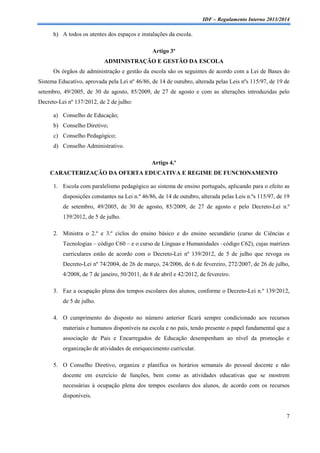 IDF – Regulamento Interno 2013/2014

h) A todos os utentes dos espaços e instalações da escola.
Artigo 3º
ADMINISTRAÇÃO E GESTÃO DA ESCOLA
Os órgãos de administração e gestão da escola são os seguintes de acordo com a Lei de Bases do
Sistema Educativo, aprovada pela Lei nº 46/86, de 14 de outubro, alterada pelas Leis nºs 115/97, de 19 de
setembro, 49/2005, de 30 de agosto, 85/2009, de 27 de agosto e com as alterações introduzidas pelo
Decreto-Lei nº 137/2012, de 2 de julho:
a) Conselho de Educação;
b) Conselho Diretivo;
c) Conselho Pedagógico;
d) Conselho Administrativo.
Artigo 4.º
CARACTERIZAÇÃO DA OFERTA EDUCATIVA E REGIME DE FUNCIONAMENTO
1. Escola com paralelismo pedagógico ao sistema de ensino português, aplicando para o efeito as
disposições constantes na Lei n.º 46/86, de 14 de outubro, alterada pelas Leis n.ºs 115/97, de 19
de setembro, 49/2005, de 30 de agosto, 85/2009, de 27 de agosto e pelo Decreto-Lei n.º
139/2012, de 5 de julho.
2. Ministra o 2.º e 3.º ciclos do ensino básico e do ensino secundário (curso de Ciências e
Tecnologias – código C60 – e o curso de Línguas e Humanidades –código C62), cujas matrizes
curriculares estão de acordo com o Decreto-Lei nº 139/2012, de 5 de julho que revoga os
Decreto-Lei nº 74/2004, de 26 de março, 24/2006, de 6 de fevereiro, 272/2007, de 26 de julho,
4/2008, de 7 de janeiro, 50/2011, de 8 de abril e 42/2012, de fevereiro.
3. Faz a ocupação plena dos tempos escolares dos alunos, conforme o Decreto-Lei n.º 139/2012,
de 5 de julho.
4. O cumprimento do disposto no número anterior ficará sempre condicionado aos recursos
materiais e humanos disponíveis na escola e no país, tendo presente o papel fundamental que a
associação de Pais e Encarregados de Educação desempenham ao nível da promoção e
organização de atividades de enriquecimento curricular.
5. O Conselho Diretivo, organiza e planifica os horários semanais do pessoal docente e não
docente em exercício de funções, bem como as atividades educativas que se mostrem
necessárias à ocupação plena dos tempos escolares dos alunos, de acordo com os recursos
disponíveis.

7

 