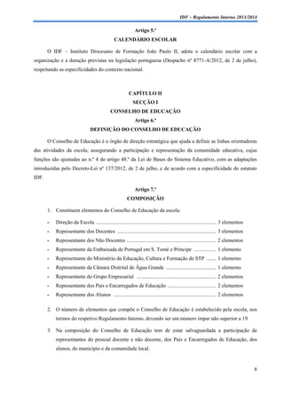 IDF – Regulamento Interno 2013/2014

Artigo 5.º
CALENDÁRIO ESCOLAR
O IDF – Instituto Diocesano de Formação João Paulo II, adota o calendário escolar com a
organização e a duração previstas na legislação portuguesa (Despacho nº 8771-A/2012, de 2 de julho),
respeitando as especificidades do contexto nacional.

CAPÍTULO II
SECÇÃO I
CONSELHO DE EDUCAÇÃO
Artigo 6.º
DEFINIÇÃO DO CONSELHO DE EDUCAÇÃO
O Conselho de Educação é o órgão de direção estratégica que ajuda a definir as linhas orientadoras
das atividades da escola, assegurando a participação e representação da comunidade educativa, cujas
funções são ajustadas ao n.º 4 do artigo 48.º da Lei de Bases do Sistema Educativo, com as adaptações
introduzidas pelo Decreto-Lei nº 137/2012, de 2 de julho, e de acordo com a especificidade do estatuto
IDF.
Artigo 7.º
COMPOSIÇÃO
1. Constituem elementos do Conselho de Educação da escola:
-

Direção da Escola ........................................................................................... 3 elementos

-

Representante dos Docentes ........................................................................... 3 elementos

-

Representante dos Não Docentes .................................................................... 2 elementos

-

Representante da Embaixada de Portugal em S. Tomé e Príncipe ................. 1 elemento

-

Representante do Ministério da Educação, Cultura e Formação de STP ....... 1 elemento

-

Representante da Câmara Distrital de Água Grande ...................................... 1 elemento

-

Representante do Grupo Empresarial ............................................................ 2 elementos

-

Representante dos Pais e Encarregados de Educação ..................................... 2 elementos

-

Representante dos Alunos .............................................................................. 2 elementos

2. O número de elementos que compõe o Conselho de Educação é estabelecido pela escola, nos
termos do respetivo Regulamento Interno, devendo ser um número ímpar não superior a 19.
3. Na composição do Conselho de Educação tem de estar salvaguardada a participação de
representantes do pessoal docente e não docente, dos Pais e Encarregados de Educação, dos
alunos, do município e da comunidade local.

8

 