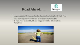 Road Ahead…..
• Langoor, a digital first agency, handles the digital marketing for iD Fresh Food
• Focus is on digital and social media to drive consumption habits
• iD Fresh Food to enter US, UK and Singapore with Rs 150 crore from
PremjiInvest
 