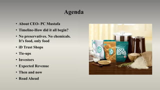 Agenda
• About CEO- PC Mustafa
• Timeline-How did it all begin?
• No preservatives. No chemicals.
It's food, only food
• iD Trust Shops
• Tie-ups
• Investors
• Expected Revenue
• Then and now
• Road Ahead
 