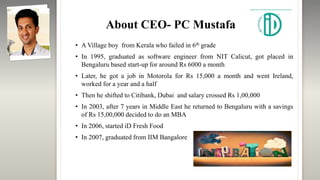 About CEO- PC Mustafa
• A Village boy from Kerala who failed in 6th grade
• In 1995, graduated as software engineer from NIT Calicut, got placed in
Bengaluru based start-up for around Rs 6000 a month
• Later, he got a job in Motorola for Rs 15,000 a month and went Ireland,
worked for a year and a half
• Then he shifted to Citibank, Dubai and salary crossed Rs 1,00,000
• In 2003, after 7 years in Middle East he returned to Bengaluru with a savings
of Rs 15,00,000 decided to do an MBA
• In 2006, started iD Fresh Food
• In 2007, graduated from IIM Bangalore
 