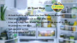 Campaigns-OOH
• iD Fresh Foods set up 17 outlets of its Trust Shop across Bengaluru
• There are no salesmen or cash machines at the store
• It has only a piggy bank of sorts, where residents can drop off the cost of
the product they wish to buy
• Stall runs solely on trust
• 24*7 access to fresh food
iD Trust Shop
 