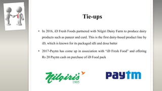 Tie-ups
• In 2016, iD Fresh Foods partnered with Nilgiri Dairy Farm to produce dairy
products such as paneer and curd. This is the first dairy-based product line by
iD, which is known for its packaged idli and dosa batter
• 2017-Paytm has come up in association with “iD Fresh Food” and offering
Rs 20 Paytm cash on purchase of iD Food pack
 