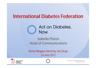 International Diabetes Federation



           Isabella Platon
       Head of Communications

       Roche Bloggers Meeting, San Diego
                 23 June 2011
                                       The Global Diabetes Epidemic:
                                                     The Role of IDF
 