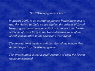 The “Disengagement Plan”  In August 2005, in an attempt to placate Palestinians and to stop the violent Intifada waged against the citizens of Israel Israel’s government sent security forces to evict the Jewish residents of Gush Katif in the Gaza Strip and some of the Jewish communities in the Shomron (West Bank).  The international media carefully selected the images they showed to portray the disengagement.  This presentation shows a small example of what the Israeli media documented. 