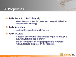 RF Properties

   Radio Lucent or Radio Friendly
       > lets radio waves at this frequency pass through it without any
         substantial loss of energy
   Radio Absorbent
       > blocks, reflects, and scatters RF waves.
   Radio Opaque
       > A material can allow the radio waves to propagate through it
         but with substantial loss of energy
       > The RF-absorbent or RF-opaque property of a material is
         relative, because it depends on the frequency
 