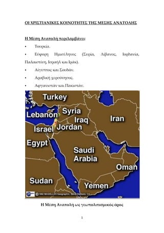 1
ΟΙ ΧΡΙΣΤΙΑΝΙΚΕΣ ΚΟΙΝΟΤΗΤΕΣ ΤΗΣ ΜΕΣΗΣ ΑΝΑΤΟΛΗΣ
Η Μέση Ανατολή περιλαμβάνει:
• Τουρκία.
• Εύφορη Ημισέληνος (Συρία, Λίβανος, Ιορδανία,
Παλαιστίνη, Ισραήλ και Ιράκ).
• Αίγυπτος και Σουδάν.
• Αραβική χερσόνησος.
• Αφγανιστάν και Πακιστάν.
Η Μέση Ανατολή ως γεωπολιτισμικός όρος
 