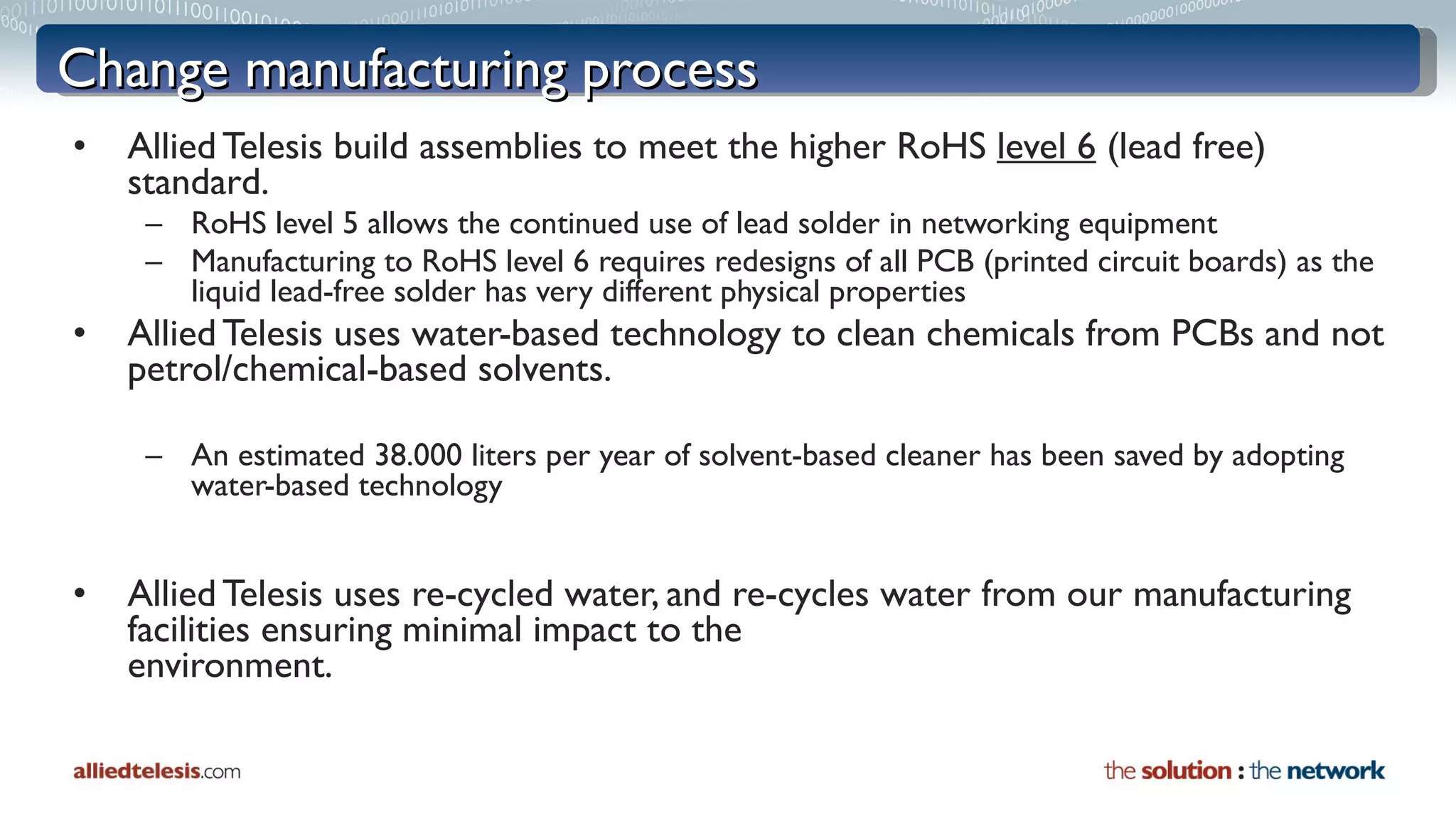Change manufacturing process Allied Telesis build assemblies to meet the higher RoHS  level 6  (lead free) standard. RoHS level 5 allows the continued use of lead solder in networking equipment Manufacturing to RoHS level 6 requires redesigns of all PCB (printed circuit boards) as the liquid lead-free solder has very different physical properties Allied Telesis uses water-based technology to clean chemicals from PCBs and not petrol/chemical-based solvents. An estimated 38.000 liters per year of solvent-based cleaner has been saved by adopting water-based technology Allied Telesis uses re-cycled water, and re-cycles water from our manufacturing  facilities ensuring minimal impact to the  environment. 