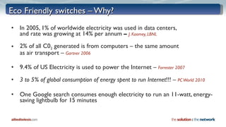 Eco Friendly switches – Why? In 2005, 1% of worldwide electricity was used in data centers,  and rate was growing at 14% per annum  –  J. Koomey, LBNL 2% of all C0 2  generated is from computers – the same amount  as air transport   –   Gartner 2006 9.4% of US Electricity is used to power the Internet –   Forrester 2007 3 to 5% of global consumption of energy spent to run Internet !!! –  PC World 2010 One Google search consumes enough electricity to run an 11-watt, energy-saving lightbulb for 15 minutes   