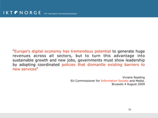 “Europe's digital economy has tremendous potential to generate huge
revenues across all sectors, but to turn this advantage into
sustainable growth and new jobs, governments must show leadership
by adopting coordinated policies that dismantle existing barriers to
new services"

                                                               Viviane Reading
                             EU Commissioner for Information Society and Media.
                                                        Brussels 4 August 2009




                                                                   11
 