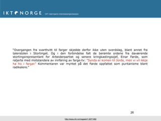 “Overgangen fra svarthvitt til farger skjedde derfor ikke uten sverdslag, blant annet fra
talerstolen i Stortinget. Og i den forbindelse falt de berømte ordene fra daværende
stortingsrepresentant for Arbeiderpartiet og senere kringkastingssjef, Einar Førde, som
raljerte med motstandere av innføring av farge-tv: ”Synda er komen til Jorda, men vi vil ikkje
ha ho i fargar.” Kommentaren var myntet på det Førde oppfattet som puritanisme blant
radikalere.”




                                                                                  26

                                    http://www.nrk.no/magasin/1.6071482
 