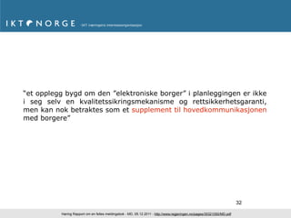 “et opplegg bygd om den ”elektroniske borger” i planleggingen er ikke
i seg selv en kvalitetssikringsmekanisme og rettsikkerhetsgaranti,
men kan nok betraktes som et supplement til hovedkommunikasjonen
med borgere”




                                                                                                                       32

          Høring Rapport om en felles meldingsbok - MD, 05.12.2011 - http://www.regjeringen.no/pages/35321050/MD.pdf
 