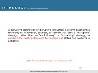 A disruptive technology or disruptive innovation is a term describing a
technological innovation, product, or service that uses a "disruptive"
strategy, rather than an "evolutionary" or "sustaining" strategy, to
overturn the existing dominant technologies or status quo products in
a market.




              .mp3 ble ISO standard i 1991 & Google var et studentprosjekt i 2006




                                                                                          58
                    http://en.wikipedia.org/wiki/Disruptive_technology#Books_and_papers
 