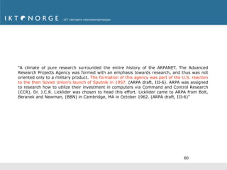 “A climate of pure research surrounded the entire history of the ARPANET. The Advanced
Research Projects Agency was formed with an emphasis towards research, and thus was not
oriented only to a military product. The formation of this agency was part of the U.S. reaction
to the then Soviet Union's launch of Sputnik in 1957. (ARPA draft, III-6). ARPA was assigned
to research how to utilize their investment in computers via Command and Control Research
(CCR). Dr. J.C.R. Licklider was chosen to head this effort. Licklider came to ARPA from Bolt,
Beranek and Newman, (BBN) in Cambridge, MA in October 1962. (ARPA draft, III-6)”




                                                                                   60
 