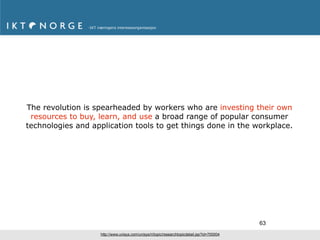 The revolution is spearheaded by workers who are investing their own
 resources to buy, learn, and use a broad range of popular consumer
technologies and application tools to get things done in the workplace.




                                                                                             63
                   http://www.unisys.com/unisys/ri/topic/researchtopicdetail.jsp?id=700004
 