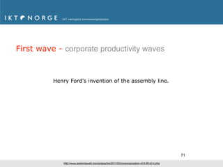 First wave - corporate productivity waves



          Henry Ford's invention of the assembly line.




                                                                                                 71
             http://www.readwriteweb.com/enterprise/2011/03/consumerization-of-it-95-of-in.php
 