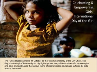 Celebra'ng 
& 
Empowering 
Girls: 
Interna'onal 
Day 
of 
the 
Girl 
Child 
October 11 marks the ‘International Day of the Girl Child’, a day dedicated to the 
promotion of girls' human rights. ! 
These slides highlight gender inequalities that remain between girls and boys and 
address the various forms of discrimination and abuse suffered by girls around the world.! 
 