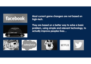 Most current game changers are not based on
high-tech.
They are based on a better way to solve a basic
problem, using simple and relevant technology, to
actually improve peoples lives…
 