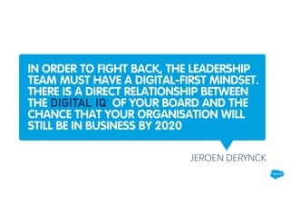 IN ORDER TO FIGHT BACK, THE LEADERSHIP
TEAM MUST HAVE A DIGITAL-FIRST MINDSET.
THERE IS A DIRECT RELATIONSHIP BETWEEN
THE DIGITAL IQ OF YOUR BOARD AND THE
CHANCE THAT YOUR ORGANISATION WILL
STILL BE IN BUSINESS BY 2020
JEROEN DERYNCK
 