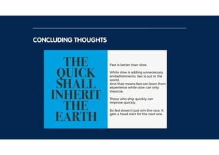 CONCLUDING THOUGHTS
THE
QUICK
SHALL
INHERIT
THE
EARTH
Fast is better than slow.
While slow is adding unnecessary
embellishments, fast is out in the
world. 
And that means fast can learn from
experience while slow can only
theorize.
Those who ship quickly can
improve quickly.
So fast doesn’t just win the race. It
gets a head start for the next one.
 