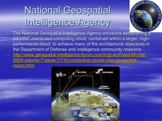 National Geospatial
        Intelligence Agency
– The National Geospatial-Intelligence Agency envisions establishing a
  GEOINT distributed computing cloud, contained within a larger, high-
  performance cloud, to achieve many of the architectural objectives in
  the Department of Defense and intelligence community missions.
– http://www.geospatial-intelligence-forum.com/mgt-archives/94-mgt-
  2009-volume-7-issue-1/716-computing-clouds-cast-geospatial-
  vision.html
 