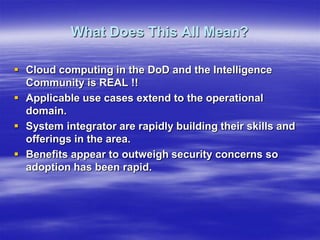 What Does This All Mean?

 Cloud computing in the DoD and the Intelligence
  Community is REAL !!
 Applicable use cases extend to the operational
  domain.
 System integrator are rapidly building their skills and
  offerings in the area.
 Benefits appear to outweigh security concerns so
  adoption has been rapid.
 