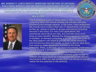 MR. ROBERT F. LENTZ DEPUTY ASSISTANT SECRETARY OF DEFENSE,
FOR CYBER, IDENTITY AND INFORMATION ASSURANCE BEFORE THE
 U.S. HOUSE OF REPRESENTATIVES ARMED SERVICES COMMITTEE
  SUBCOMMITTEE ON TERRORISM, UNCONVENTIONAL THREATS &
                        CAPABILITIES
                         May 5, 2009
                     Cloud computing builds on these ideas to offer a virtual
                     computing fabric with almost limitless and infinitely definable
                     processing and storage capacity. In the future, many enterprises
                     will choose not to invest in their own IT departments, but will pay
                     as they go, relying on ability to access commercial computing
                     services in the cloud. For many DoD applications, the
                     commercial cloud will be too risky, but a private cloud could
                     bring us many benefits. Besides the obvious economic benefits
                     of scalable, on-demand computing, a private cloud also gives us
                     the ideal platform with which to provide the virtual monitoring
                     and provisioning described earlier. A cloud is also an ideal place
                     from which to make capabilities available to the whole
                     enterprise. While, in the DoD, we have encountered challenges
                     moving towards a service-oriented architecture (SOA), in the
                     private sector, companies like Google and Salesforce are
                     basing their business models on an insatiable public hunger for
                     software and applications as a service. Emulating their delivery
                     mechanisms within our own private cloud may be key to how we
                     realize the true potential of net-centricity.
 