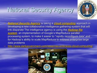 National Security Agency

– National Security Agency is taking a cloud computing approach in
  developing a new collaborative intelligence gathering system that will
  link disparate The intelligence agency is using the Hadoop file
  system, an implementation of Google‟s MapReduce parallel
  processing system, to make it easier to “rapidly reconfigure data” and
  for Hadoop‟s ability to scale.MapReduce to address enterprise large
  data problems
– http://www.darkgovernment.com/news/nsa-embraces-cloud-computing/
 