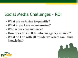 Social Media Challenges - ROI
•   What are we trying to quantify?
•   What impact are we measuring?
•   Who is our core audience?
•   How does this ROI fit into our agency mission?
•   What do I do with all this data? Where can I find
    knowledge?
 