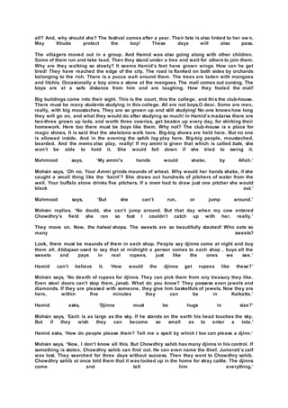 all? And, why should she? The festival comes after a year. Their fate is also linked to her ow n.
May Khuda protect the boy! These days will also pass.
The villagers moved out in a group. And Hamid was also going along with other children.
Some of them run and take lead. Then they stand under a tree and wait for others to join them.
Why are they walking so slowly? It seems Hamid’s feet have grown wings. How can he get
tired! They have reached the edge of the city. The road is flanked on both sides by orchards
belonging to the rich. There is a pucca wall around them. The trees are laden with mangoes
and litchis. Occasionally a boy aims a stone at the mangoes. The mali comes out cursing. The
boys are at a safe distance from him and are laughing. How they fooled the mali!
Big buildings come into their sight. This is the court, this the college, and this the club-house.
There must be many students studying in this college. All are not boys,O dear. Some are men,
really, with big moustaches. They are so grown up and still studying! No one knows how long
they will go on, and what they would do after studying so much! In Hamid’s madarsa there are
two-three grown up lads, and worth three cowries, get beaten up every day, for shirking their
homework. Here too there must be boys like them. Why not? The club-house is a place for
magic shows. It is said that the skeletons walk here. Big-big shows are held here. But no one
is allowed inside. And in the evening the sahib log play here. Big-big people, moustached,
bearded. And the mems also play, really! If my ammi is given that which is called bate, she
won’t be able to hold it. She would fall down if she tried to swing it.
Mahmood says, ‘My ammi’s hands would shake, by Allah.’
Mohsin says, ‘Oh no. Your Ammi grinds maunds of wheat. Why would her hands shake, if she
caught a small thing like the ‘baint’? She draws out hundreds of pitchers of water from the
well. Your buffalo alone drinks five pitchers. If a mem had to draw just one pitcher she would
black out.’
Mahmood says, ‘But she can’t run, or jump around.’
Mohsin replies, ‘No doubt, she can’t jump around. But that day when my cow entered
Chowdhry’s field she ran so fast I couldn’t catch up with her, really.’
They move on. Now, the halwai shops. The sweets are so beautifully stacked! Who eats so
many sweets?
Look, there must be maunds of them in each shop. People say djinns come at night and buy
them all. Abbajaan used to say that at midnight a person comes to each shop , buys all the
sweets and pays in real rupees, just like the ones we see.’
Hamid can’t believe it. ‘How would the djinns get rupees like these?’
Mohsin says, ‘No dearth of rupees for djinns. They can pick them from any treasury they like.
Even steel doors can’t stop them, janab. What do you know? They possess even jewels and
diamonds. If they are pleased with someone, they give him basketfuls of jewels. Now they are
here, within five minutes they can be in Kalkatta.’
Hamid asks, ‘Djinns must be huge in size?’
Mohsin says, ‘Each is as large as the sky. If he stands on the earth his head touches the sky.
But if they wish they can become so small as to enter a lota.’
Hamid asks, ‘How do people please them? Tell me a spell by which I too can please a djinn.’
Mohsin says, ‘Now, I don’t know all this. But Chowdhry sahib has many djinns in his control. If
something is stolen, Chowdhry sahib can find out. He can even name the thief. Jumerati’s calf
was lost. They searched for three days without success. Then they went to Chowdhry sahib.
Chowdhry sahib at once told them that it was locked up in the home for stray cattle. The djinns
come and tell him everything.’
 