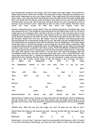 pair of tongs she would be very happy. Then her fingers won’t get singed. This would be a
useful thing at home. What use are toys? You waste your money. They give you pleasure for a
short while. Afterwards no one even looks at them. They might break into pieces before they
reach home; and if they did reach, the kids who could not come to the fair would willfully take
them and smash them to pieces. A pair of tongs is very useful. You can use it to hold chapatis
and bake them as you like. And if someone comes to borrow fire, you can just pick a piece of
burning wood and hand it over. Amma has no time to come to the market. And then, when
would you have money for this! She burns her fingers every day.
Hamid’s companions have moved ahead. They are drinking sherbet at a charitable stall. Look
how greedy they are! They bought so many sweets but no one shared them with me. On top of
it they ask me to accompany them. Do this or that for us. Now I’ll see how they ask me to do
anything for them. Let them eat sweets. Their mouths would rot. They would get sores. They
would become addicted to the taste of sweets. Then they would steel money from home and
get thrashed. Books don’t tell lies. My tongue won’t be infected. And amma would come
running towards me on seeing the tongs and cry out, ‘My child, you have brought this for me!’
She would bless me a thousand times. She would show it to her neighbours. The whole village
would talk about it. ‘Hamid has brought a pair of tongs for his amma. What a good boy.’ Who
would bless these boys for bringing the toys? The blessings given by the elders reach straight
at Allah’s court and are accepted. I don’t have money. That’s why Mohsin and Mehmood show
off. I would also do the same. Let them play with the toys and enjoy eating sweets. I won’t play
with toys. Why should I care about them? I may be poor, but I don’t go begging. After all,
my abbajaan would come one day. And ammi would also come. Then I would ask them. How
many toys would they like? I would buy basketfuls of toys for each and show them how one
should treat one’s friends. Not like them: That you buy reories for a paise and start eating in
front of you. All of them would laugh at him for buying a pair of tongs. Let them.
He asked the shopkeeper the price of the tongs.
The shopkeeper looked at him and said, ‘This is not for you.’
‘Is it for sale?’
‘Why not? Why have I kept it here?’
‘Why don’t you tell me the price?’
‘Six paise.’
Hamid’s heart sank.
‘Tell me the right price.’
‘Five paise. Nothing less.’
Hamid hardened his stance and said, ‘Would you take three?’
Saying this he walked away, fearing an angry retort from the shopkeeper. But the shopkeeper
did not rebuke him. He called him back and handed over the tongs. Hamid kept it on his
shoulder as if it was a rifle, and joined his companions with great pride. He was ready to l isten
to their criticism.
Mohsin said, ‘Why did you buy the tongs, you fool. Of what use are they to you?’
Hamid threw the tongs on the ground and said, ‘Just you do this with your toy sipahi. All its
bones would crack in no time.’
Mahmood said, ‘This is not a toy.’
Hamid said, ‘Is it not a toy? Just now I kept it on my shoulder and it became a rifle. if I hold it
in my hand it becomes a fakir's tong. I can also use it as a majira. If I like, with one stroke from
 