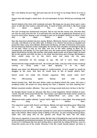 this I can destroy all your toys. And your toys can do no harm to my tongs. Brave as a lion is
my pair of tongs.’
Sammi had also bought a small drum. He was impressed. He said, ‘Would you exchange with
me?’
Hamid looked at the drum with contempt and said, ‘My tongs can rip your drum apart. Just a
piece of soft skin that makes a dub-dub noise. A touch of water will finish it. My brave tongs
can stand against fire, water or storms.’
The pair of tongs has mesmerized everyone. But no one has the money now. And then they
are now far away from the fair. It is well past nine and the sun is getting hot. Everyone is in a
hurry to reach home. Buying a pair of tongs is now out of question. Hamid is so clever. That’s
why the rogue hadn’t spent his money.
Now the boys have divided into two camps. Mohsin, Mehmood, Sammi and Noorey are all on
one side, and Hamid is on the other side. A debate is on. Sammi has turned an apostate and
joined the other camp. Even Mohsin, Mahmood and Noorey, all elder to Hamid by a few years,
feel terrorized by Hamid’s verbal onslaughts. He has the force of justice and strength of policy
on his side. There is clay on one side; and iron on the other posing as steel. He is
unconquered, and deadly. If a lion came their way, the water-carrier would be flattened. The
sipahi would throw his clay rifle and flee. And lawyer sahib would, out of sheer fright, lie down
flat on the ground and hide his face in his cloak. But this brave pair of tongs, this Rustum -i-
Hind, would jump on to the lion’s neck and pluck out his eyes.
Mohsin summoned all his courage to say, ‘Ok, but it can’t draw water.’
Hamid held the tongs upright and said, ‘He would just order, and your water-carrier would go
running to bring water and start spraying it at his door.’
Mohsin was down but Mahmood brought in reinforcements. ‘If he’s caught he would be
dragged to the court. And then he would have to fall at lawyer sahib’s feet.’
Hamid could not refute this forceful argument. ‘Who would catch him?’
‘This rifle-carrying sipahi.’ Noorey said with pride.
Hamid taunted him. ‘Will this poor fellow catch my Rustum-i-Hind? Ok, come, let’s have a
wrestling match. All would run away seeing him from a distance. Far from catching him.’
Mohsin launched another offensive. ‘Your pair of tongs would daily burn its face in the fire. ’
He thought Hamid would be silenced. But this is what happened. Hamid retorted at once.
‘Janab, only the brave jump into the fire. Your lawyer, your sipahi and water-carrier would run
homewards like girls. Only a Rustum-i-Hind can jump into fire.’
Mahmood made another attempt. ‘Lawyer sahib would sit on a chair-table. Your tongs would
keep lying on the kitchen floor.’
This argument roused both Sammi and Noorey. Mohsin had said something great. What else
can a pair of tongs do except lie in the kitchen?
When Hamid could not find any forceful rejoinder he came down to tomfoolery ‘My tongs won’t
stay in the kitchen. When lawyer sahib is sitting in his chair, my pair of tongs would go there,
catch him and drag him to the ground and thrust his laws into his belly.’
This was no argument. It was mere abuse. But the idea of thrusting the laws into the lawyer’s
belly completely overwhelmed everyone. So much so, that all the three warriors were stunned.
It was as if a half-paise kite had sent hurling down a giant kite by cutting off its line. Law is a
thing that comes out of the mouth. Shoving it into the mouth sounds absurd, yet there is
 